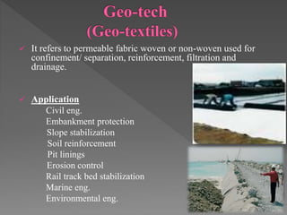  It refers to permeable fabric woven or non-woven used for
confinement/ separation, reinforcement, filtration and
drainage.
 Application
Civil eng.
Embankment protection
Slope stabilization
Soil reinforcement
Pit linings
Erosion control
Rail track bed stabilization
Marine eng.
Environmental eng.
 
