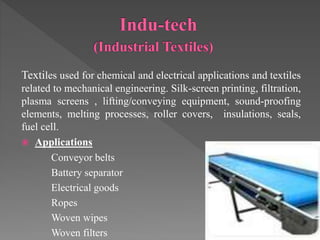 Textiles used for chemical and electrical applications and textiles
related to mechanical engineering. Silk-screen printing, filtration,
plasma screens , lifting/conveying equipment, sound-proofing
elements, melting processes, roller covers, insulations, seals,
fuel cell.
 Applications
Conveyor belts
Battery separator
Electrical goods
Ropes
Woven wipes
Woven filters
 