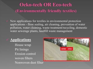  New applications for textiles in environmental protection
applications - floor sealing, air cleaning, prevention of water
pollution, water cleaning, waste treatment/recycling, domestic
water sewerage plants, landfill waste management
 Applications
House wrap
Pit linings
Erosion control
woven filters
Nonwoven dust filter
 