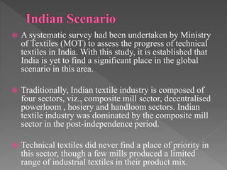  A systematic survey had been undertaken by Ministry
of Textiles (MOT) to assess the progress of technical
textiles in India. With this study, it is established that
India is yet to find a significant place in the global
scenario in this area.
 Traditionally, Indian textile industry is composed of
four sectors, viz., composite mill sector, decentralised
powerloom , hosiery and handloom sectors. Indian
textile industry was dominated by the composite mill
sector in the post-independence period.
 Technical textiles did never find a place of priority in
this sector, though a few mills produced a limited
range of industrial textiles in their product mix.
 
