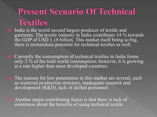  India is the world second largest producer of textile and
garments. The textile industry in India contributes 14 % towards
the GDP of USD 1.18 billion. This market itself being so big,
there is tremendous potential for technical textiles as well.
 Currently the consumption of technical textiles in India forms
only 3 % of the total world consumption; however, it is growing
at a rate higher than most developed countries.
 The reasons for low penetration in this market are several, such
as scattered production structure, inadequate research and
development (R&D), lack of skilled personnel.
 Another major contributing factor is that there is lack of
awareness about the benefits of using technical textile
 