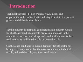 Technical Textiles (TT) offers new ways, means and
opportunity to the Indian textile industry to sustain the present
growth and thrive in near future.
Textile industry is normally considered as an industry which
fulfills the demand like climate protection, increase in the
aesthetic sense, over and all apparel need & this sector is then
well known as traditional textile or general textile.
On the other hand, due to human demand , textile sector has
been given many names but the most common are technical
textile, industrial textile, and functional textile.
 