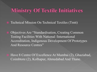  Technical Mission On Technical Textiles (Tmtt)
 Objectives Are “Standardisation, Creating Common
Testing Facilities With National /International
Accreditation, Indigenous Development Of Prototypes
And Resource Centres”
 Have 8 Centre Of Excellence At Mumbai (2), Ghaziabad,
Coimbtore (2), Kolhapur, Ahmedabad And Thane.
 