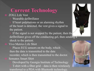  ZOLL Life Vest
› Wearable defibrillator
› If heart palpitations or an alarming rhythm
of the heart is detected, the vest gives a signal to
the patient.
› If the signal is not stopped by the patient, then the
defibrillator gives off the conducting gel, then sending a
shock to the patient.
 Vivo Metrics Life Shirt
› Places ECG sensors on the body, which
then the data is transmitted to the data
recorder, which is then transmitted to the doctor.
 Sensatex Smart Shirt
› Developed by Georgia Institute of Technology
› T-shirt with a fiber grid – data is then wirelessly
transferred to a PDA with Bluetooth technology.
 