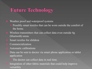  Weather proof and waterproof systems
 Possibly smart textiles that can be worn outside the comfort of
the home.
 Wireless transmitters that can collect data even outside 4g
(bluetooth) areas.
 Smart textiles for children
 Commercialization
 Automatic calibrations
 Data can be sent to doctor via smart phone application or tablet
application
 The doctor can collect data in real time.
 Integration of other fabric materials that could help improve
versatility
 