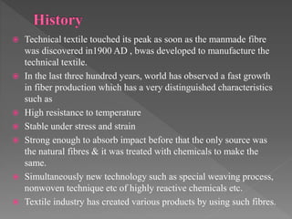  Technical textile touched its peak as soon as the manmade fibre
was discovered in1900 AD , bwas developed to manufacture the
technical textile.
 In the last three hundred years, world has observed a fast growth
in fiber production which has a very distinguished characteristics
such as
 High resistance to temperature
 Stable under stress and strain
 Strong enough to absorb impact before that the only source was
the natural fibres & it was treated with chemicals to make the
same.
 Simultaneously new technology such as special weaving process,
nonwoven technique etc of highly reactive chemicals etc.
 Textile industry has created various products by using such fibres.
 