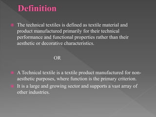  The technical textiles is defined as textile material and
product manufactured primarily for their technical
performance and functional properties rather than their
aesthetic or decorative characteristics.
OR
 A Technical textile is a textile product manufactured for non-
aesthetic purposes, where function is the primary criterion.
 It is a large and growing sector and supports a vast array of
other industries.
 