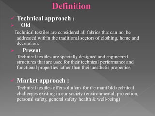  Technical approach :
 Old
Technical textiles are considered all fabrics that can not be
addressed within the traditional sectors of clothing, home and
decoration.
 Present
Technical textiles are specially designed and engineered
structures that are used for their technical performance and
functional properties rather than their aesthetic properties
 Market approach :
Technical textiles offer solutions for the manifold technical
challenges existing in our society (environmental, protection,
personal safety, general safety, health & well-being)
 