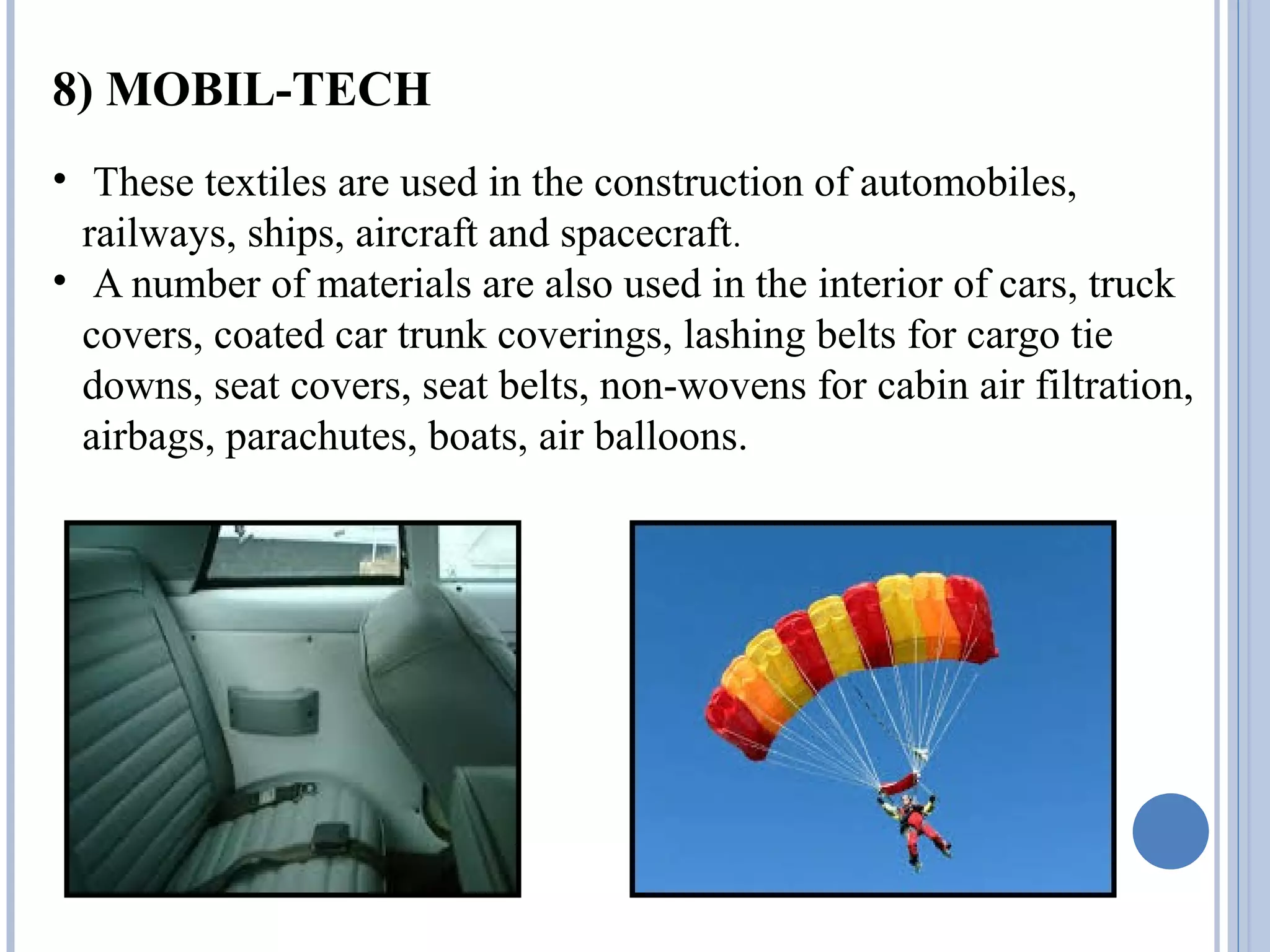 8) MOBIL-TECH
• These textiles are used in the construction of automobiles,
railways, ships, aircraft and spacecraft.
• A number of materials are also used in the interior of cars, truck
covers, coated car trunk coverings, lashing belts for cargo tie
downs, seat covers, seat belts, non-wovens for cabin air filtration,
airbags, parachutes, boats, air balloons.
 