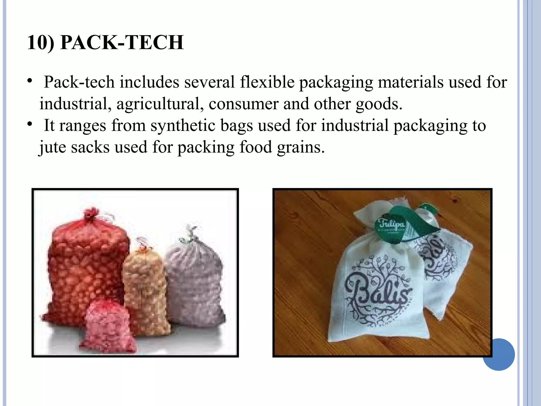 10) PACK-TECH
• Pack-tech includes several flexible packaging materials used for
industrial, agricultural, consumer and other goods.
• It ranges from synthetic bags used for industrial packaging to
jute sacks used for packing food grains.
 