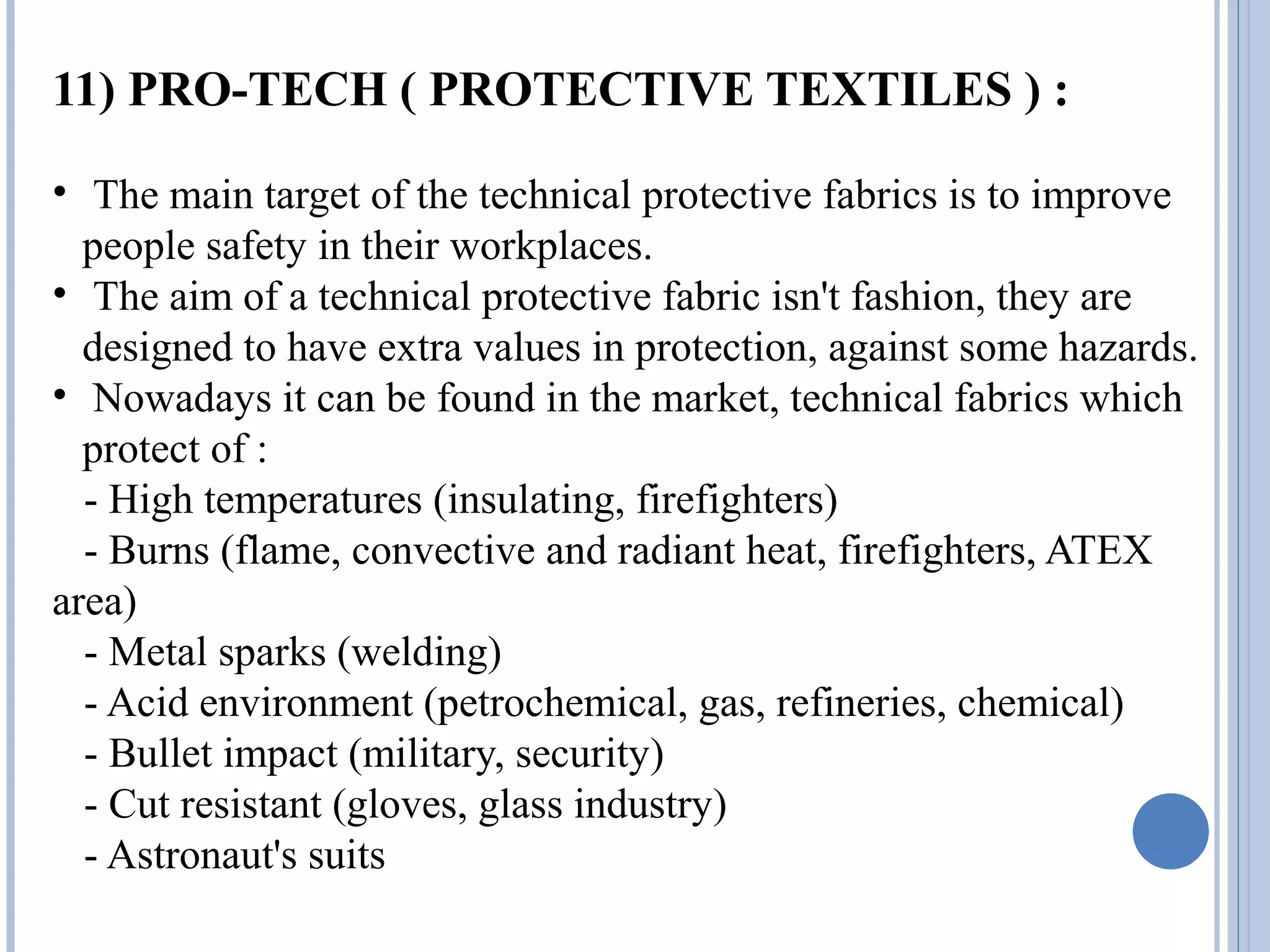 11) PRO-TECH ( PROTECTIVE TEXTILES ) :
• The main target of the technical protective fabrics is to improve
people safety in their workplaces.
• The aim of a technical protective fabric isn't fashion, they are
designed to have extra values in protection, against some hazards.
• Nowadays it can be found in the market, technical fabrics which
protect of :
- High temperatures (insulating, firefighters)
- Burns (flame, convective and radiant heat, firefighters, ATEX
area)
- Metal sparks (welding)
- Acid environment (petrochemical, gas, refineries, chemical)
- Bullet impact (military, security)
- Cut resistant (gloves, glass industry)
- Astronaut's suits
 