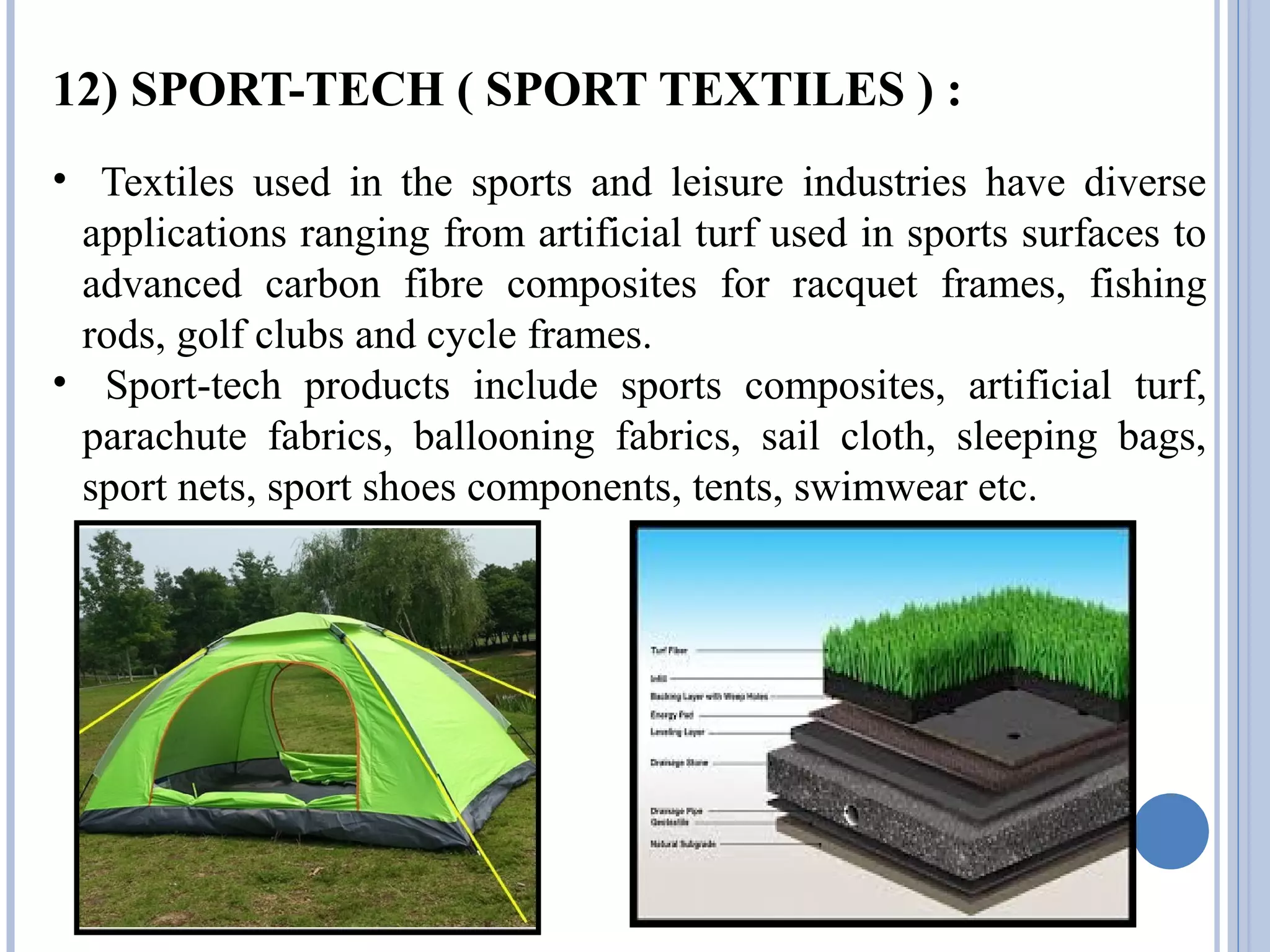 12) SPORT-TECH ( SPORT TEXTILES ) :
• Textiles used in the sports and leisure industries have diverse
applications ranging from artificial turf used in sports surfaces to
advanced carbon fibre composites for racquet frames, fishing
rods, golf clubs and cycle frames.
• Sport-tech products include sports composites, artificial turf,
parachute fabrics, ballooning fabrics, sail cloth, sleeping bags,
sport nets, sport shoes components, tents, swimwear etc.
 