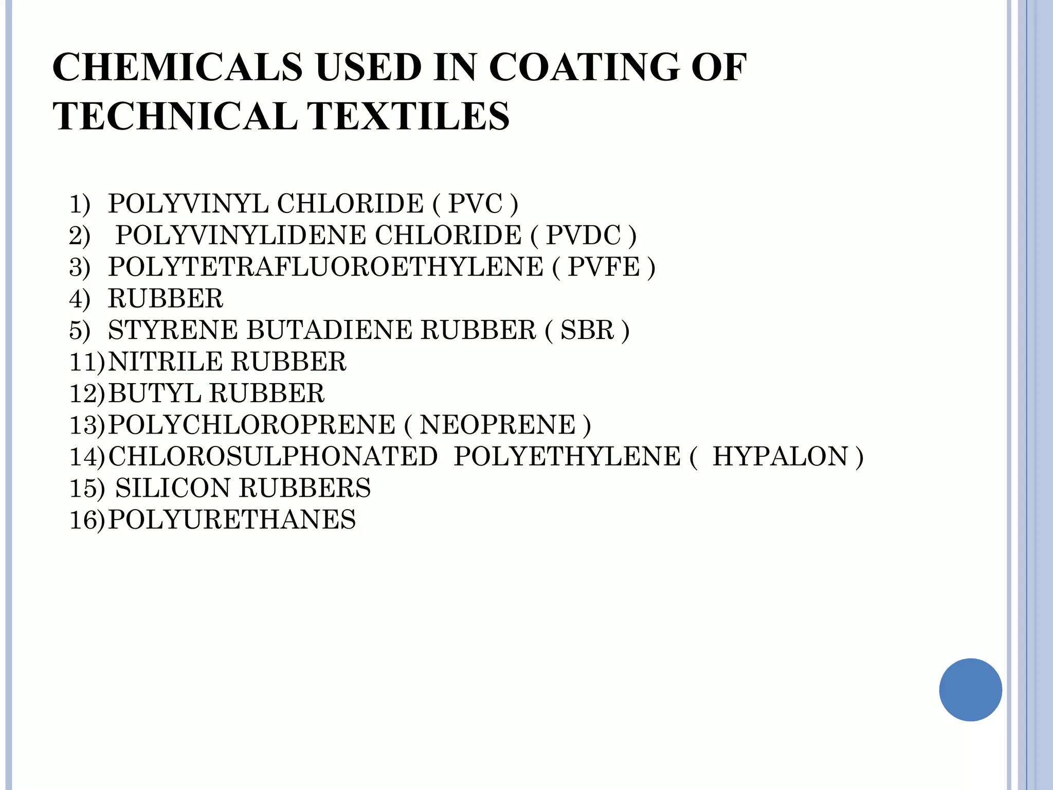 CHEMICALS USED IN COATING OF
TECHNICAL TEXTILES
1) POLYVINYL CHLORIDE ( PVC )
2) POLYVINYLIDENE CHLORIDE ( PVDC )
3) POLYTETRAFLUOROETHYLENE ( PVFE )
4) RUBBER
5) STYRENE BUTADIENE RUBBER ( SBR )
11)NITRILE RUBBER
12)BUTYL RUBBER
13)POLYCHLOROPRENE ( NEOPRENE )
14)CHLOROSULPHONATED POLYETHYLENE ( HYPALON )
15) SILICON RUBBERS
16)POLYURETHANES
 