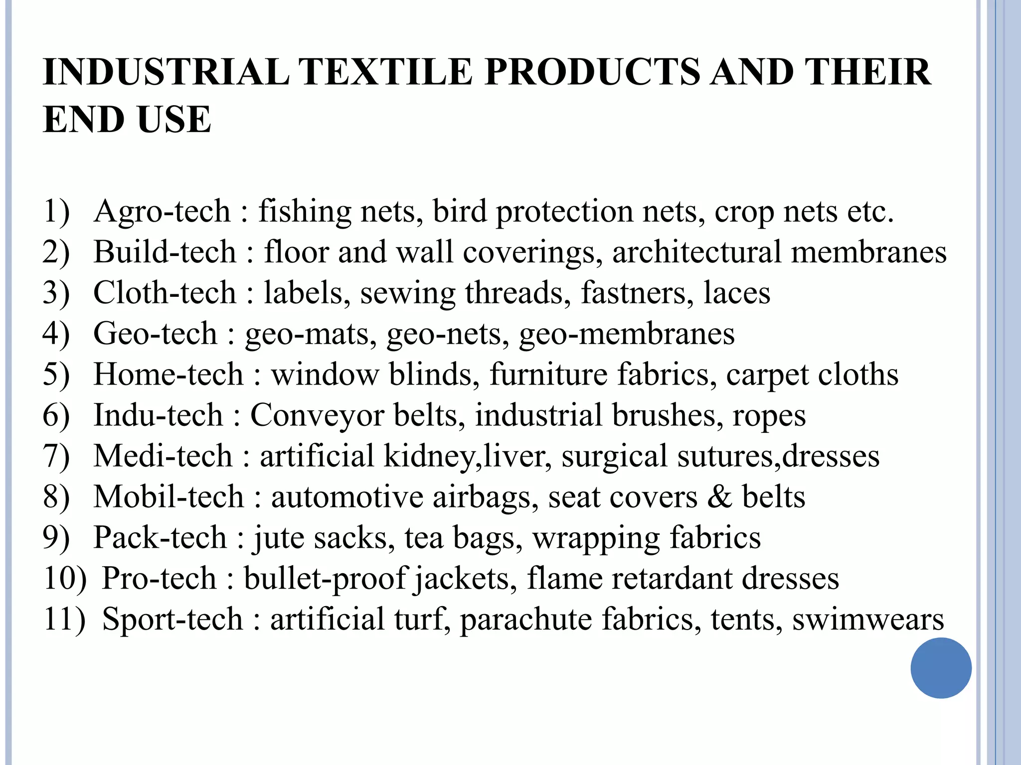 INDUSTRIAL TEXTILE PRODUCTS AND THEIR
END USE
1) Agro-tech : fishing nets, bird protection nets, crop nets etc.
2) Build-tech : floor and wall coverings, architectural membranes
3) Cloth-tech : labels, sewing threads, fastners, laces
4) Geo-tech : geo-mats, geo-nets, geo-membranes
5) Home-tech : window blinds, furniture fabrics, carpet cloths
6) Indu-tech : Conveyor belts, industrial brushes, ropes
7) Medi-tech : artificial kidney,liver, surgical sutures,dresses
8) Mobil-tech : automotive airbags, seat covers & belts
9) Pack-tech : jute sacks, tea bags, wrapping fabrics
10) Pro-tech : bullet-proof jackets, flame retardant dresses
11) Sport-tech : artificial turf, parachute fabrics, tents, swimwears
 