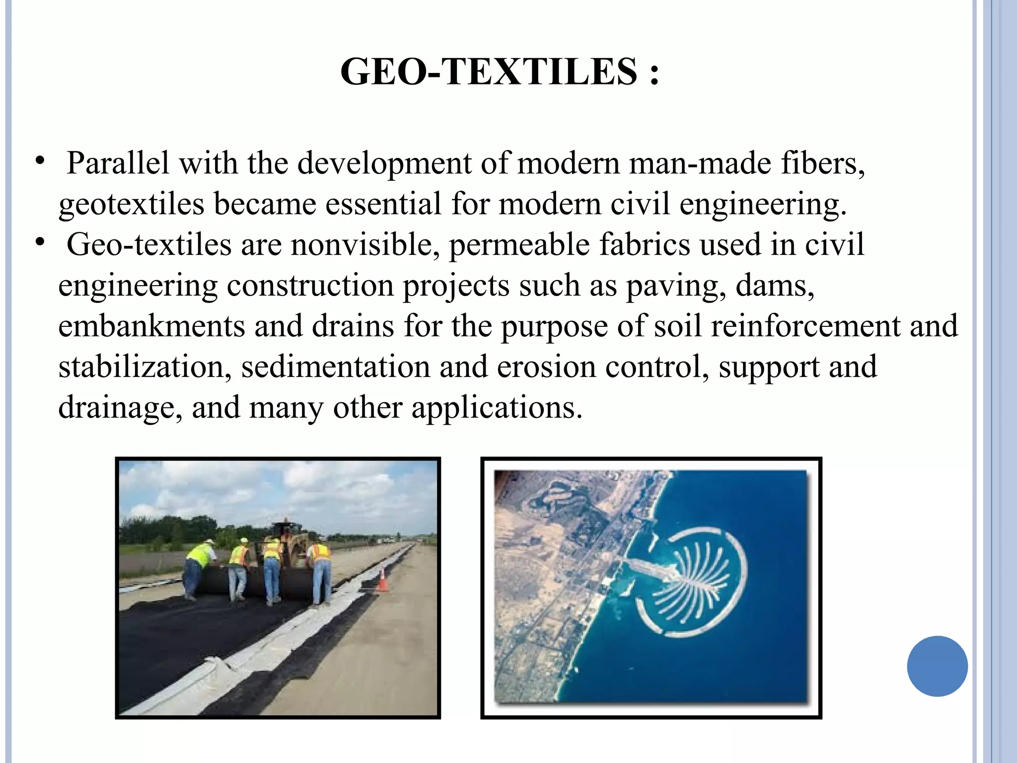 GEO-TEXTILES :
• Parallel with the development of modern man-made fibers,
geotextiles became essential for modern civil engineering.
• Geo-textiles are nonvisible, permeable fabrics used in civil
engineering construction projects such as paving, dams,
embankments and drains for the purpose of soil reinforcement and
stabilization, sedimentation and erosion control, support and
drainage, and many other applications.
 