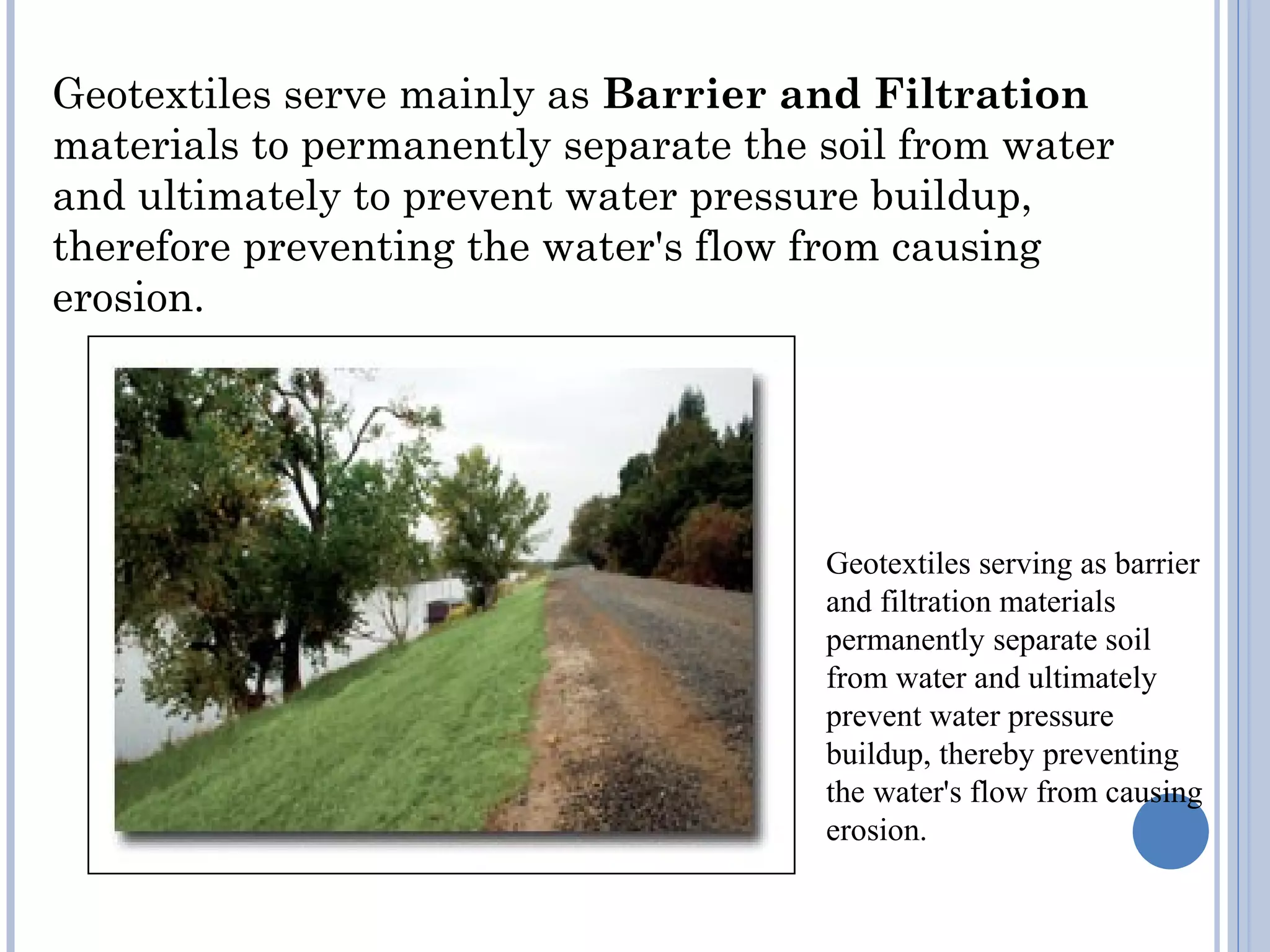 Geotextiles serve mainly as Barrier and Filtration
materials to permanently separate the soil from water
and ultimately to prevent water pressure buildup,
therefore preventing the water's flow from causing
erosion.
Geotextiles serving as barrier
and filtration materials
permanently separate soil
from water and ultimately
prevent water pressure
buildup, thereby preventing
the water's flow from causing
erosion.
 