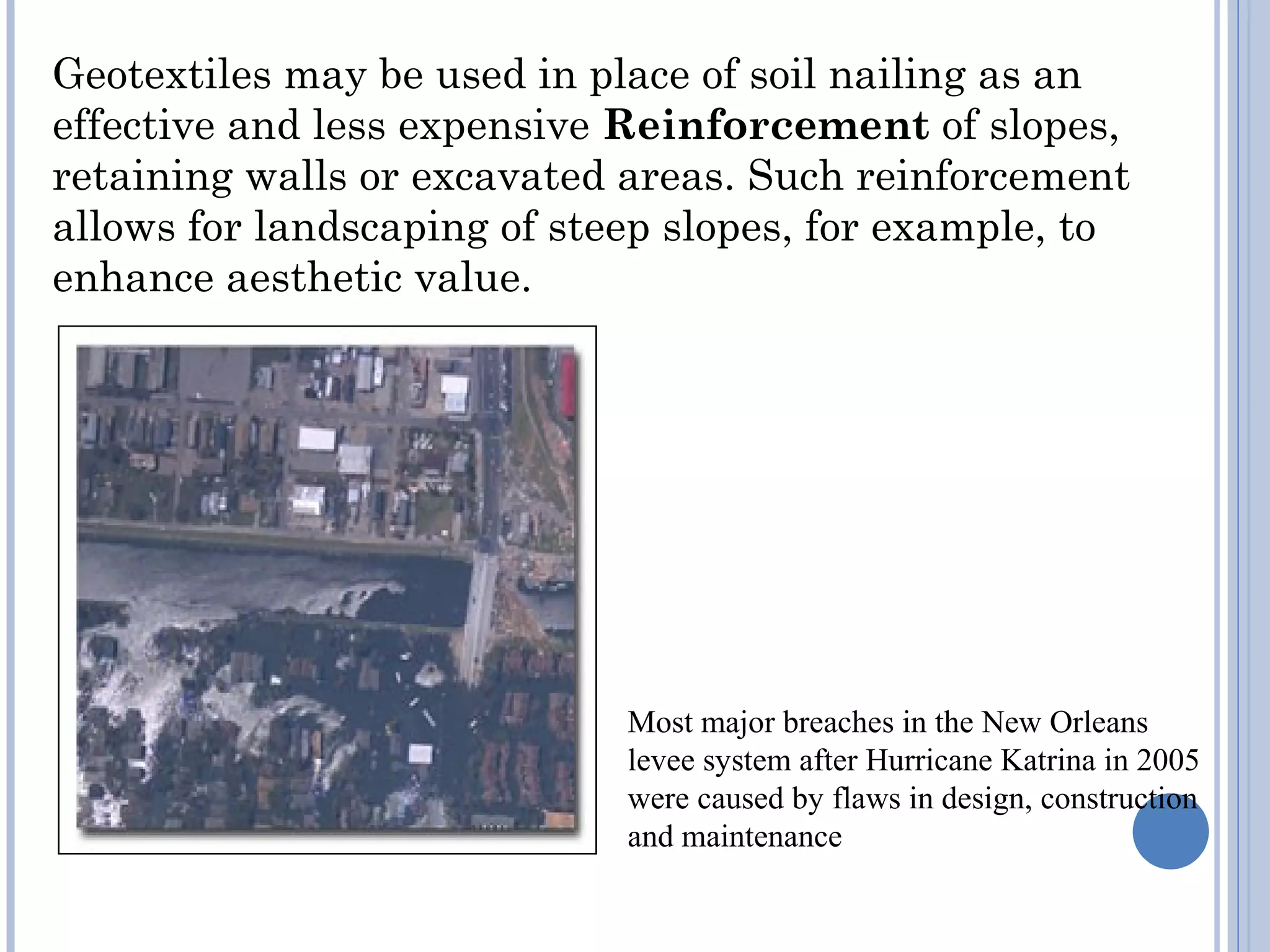 Geotextiles may be used in place of soil nailing as an
effective and less expensive Reinforcement of slopes,
retaining walls or excavated areas. Such reinforcement
allows for landscaping of steep slopes, for example, to
enhance aesthetic value.
Most major breaches in the New Orleans
levee system after Hurricane Katrina in 2005
were caused by flaws in design, construction
and maintenance
 