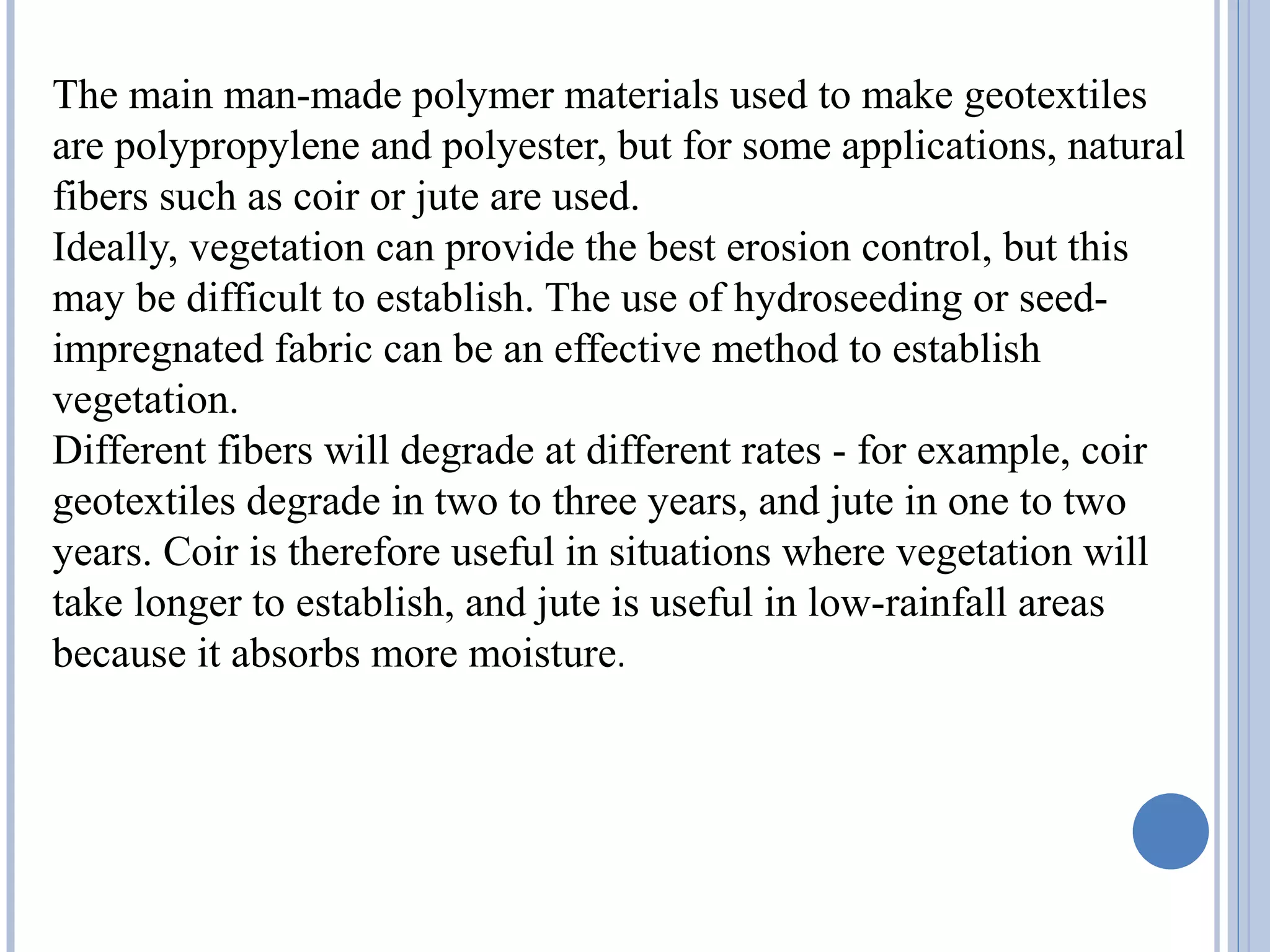 The main man-made polymer materials used to make geotextiles
are polypropylene and polyester, but for some applications, natural
fibers such as coir or jute are used.
Ideally, vegetation can provide the best erosion control, but this
may be difficult to establish. The use of hydroseeding or seed-
impregnated fabric can be an effective method to establish
vegetation.
Different fibers will degrade at different rates - for example, coir
geotextiles degrade in two to three years, and jute in one to two
years. Coir is therefore useful in situations where vegetation will
take longer to establish, and jute is useful in low-rainfall areas
because it absorbs more moisture.
 