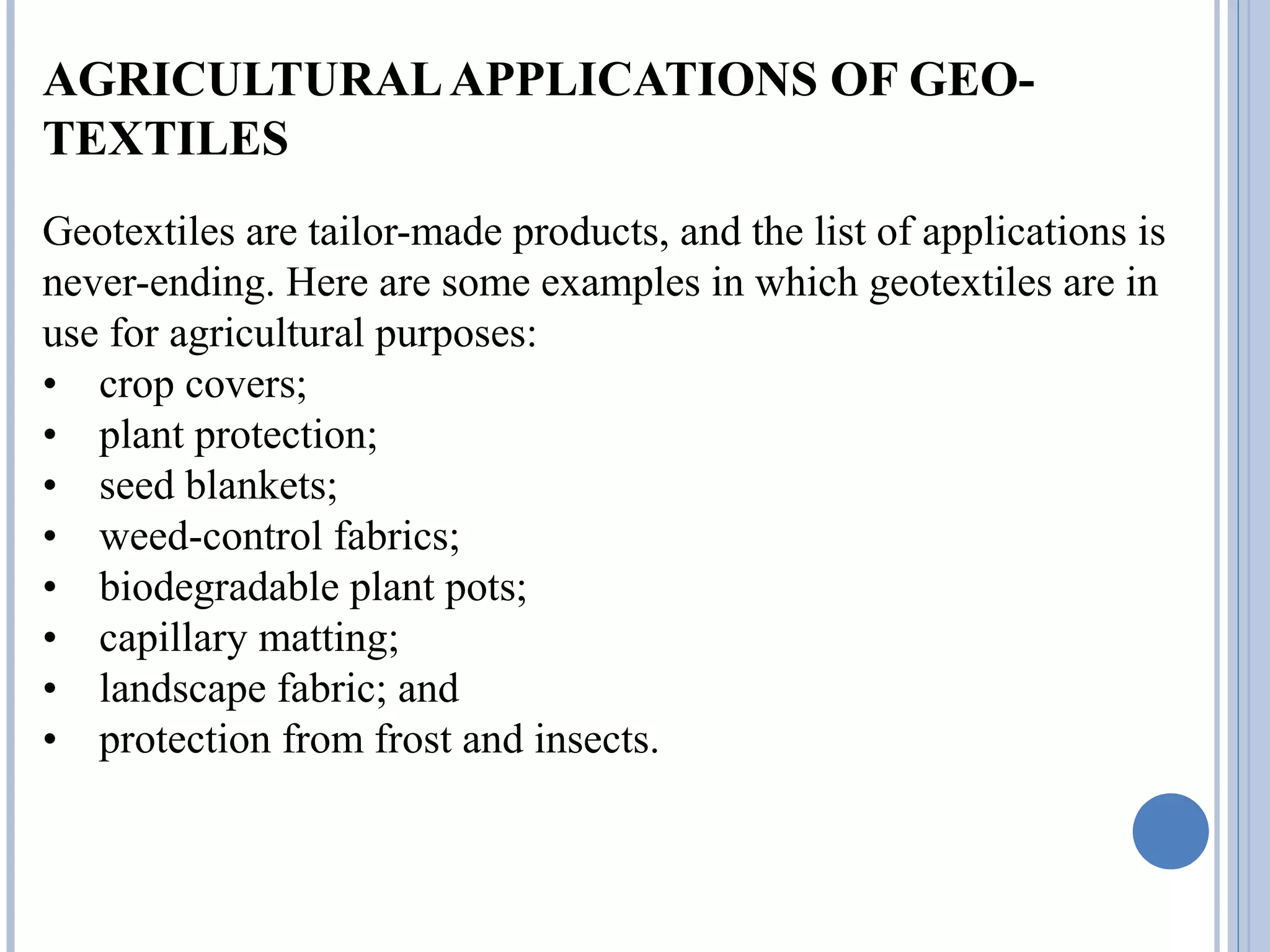 AGRICULTURALAPPLICATIONS OF GEO-
TEXTILES
Geotextiles are tailor-made products, and the list of applications is
never-ending. Here are some examples in which geotextiles are in
use for agricultural purposes:
• crop covers;
• plant protection;
• seed blankets;
• weed-control fabrics;
• biodegradable plant pots;
• capillary matting;
• landscape fabric; and
• protection from frost and insects.
 