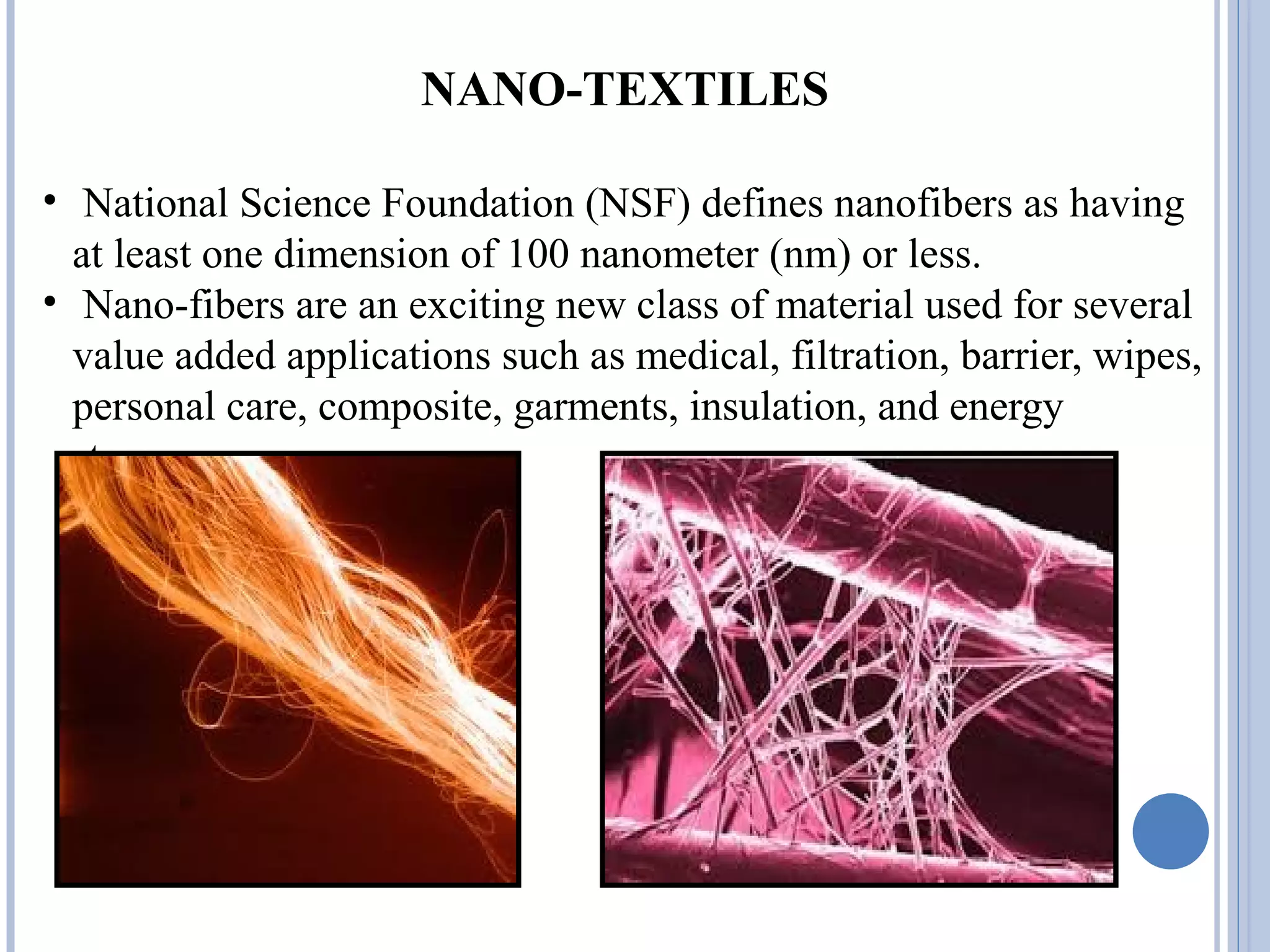 NANO-TEXTILES
• National Science Foundation (NSF) defines nanofibers as having
at least one dimension of 100 nanometer (nm) or less.
• Nano-fibers are an exciting new class of material used for several
value added applications such as medical, filtration, barrier, wipes,
personal care, composite, garments, insulation, and energy
storage.
 
