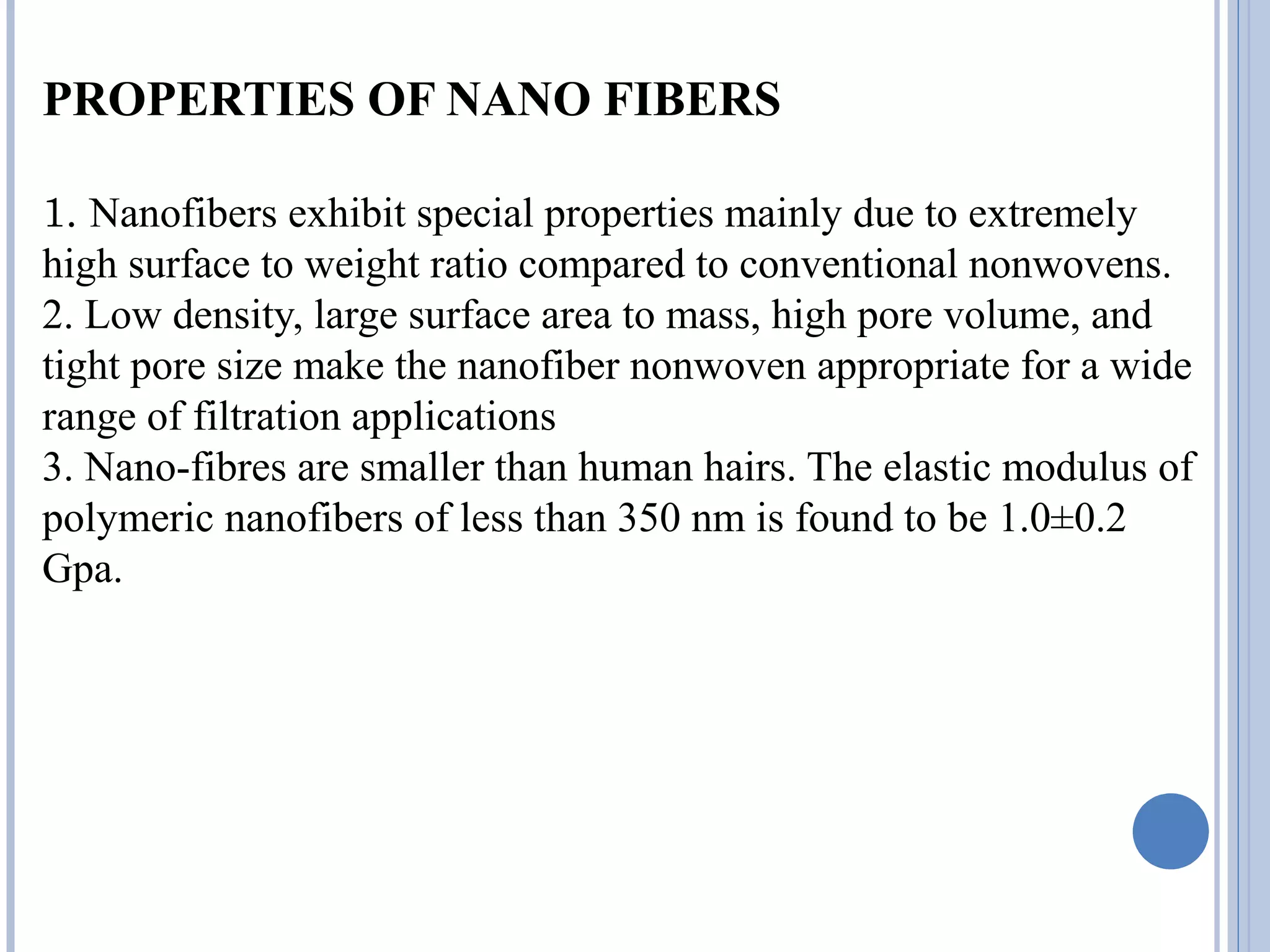 PROPERTIES OF NANO FIBERS
1. Nanofibers exhibit special properties mainly due to extremely
high surface to weight ratio compared to conventional nonwovens.
2. Low density, large surface area to mass, high pore volume, and
tight pore size make the nanofiber nonwoven appropriate for a wide
range of filtration applications
3. Nano-fibres are smaller than human hairs. The elastic modulus of
polymeric nanofibers of less than 350 nm is found to be 1.0±0.2
Gpa.
 