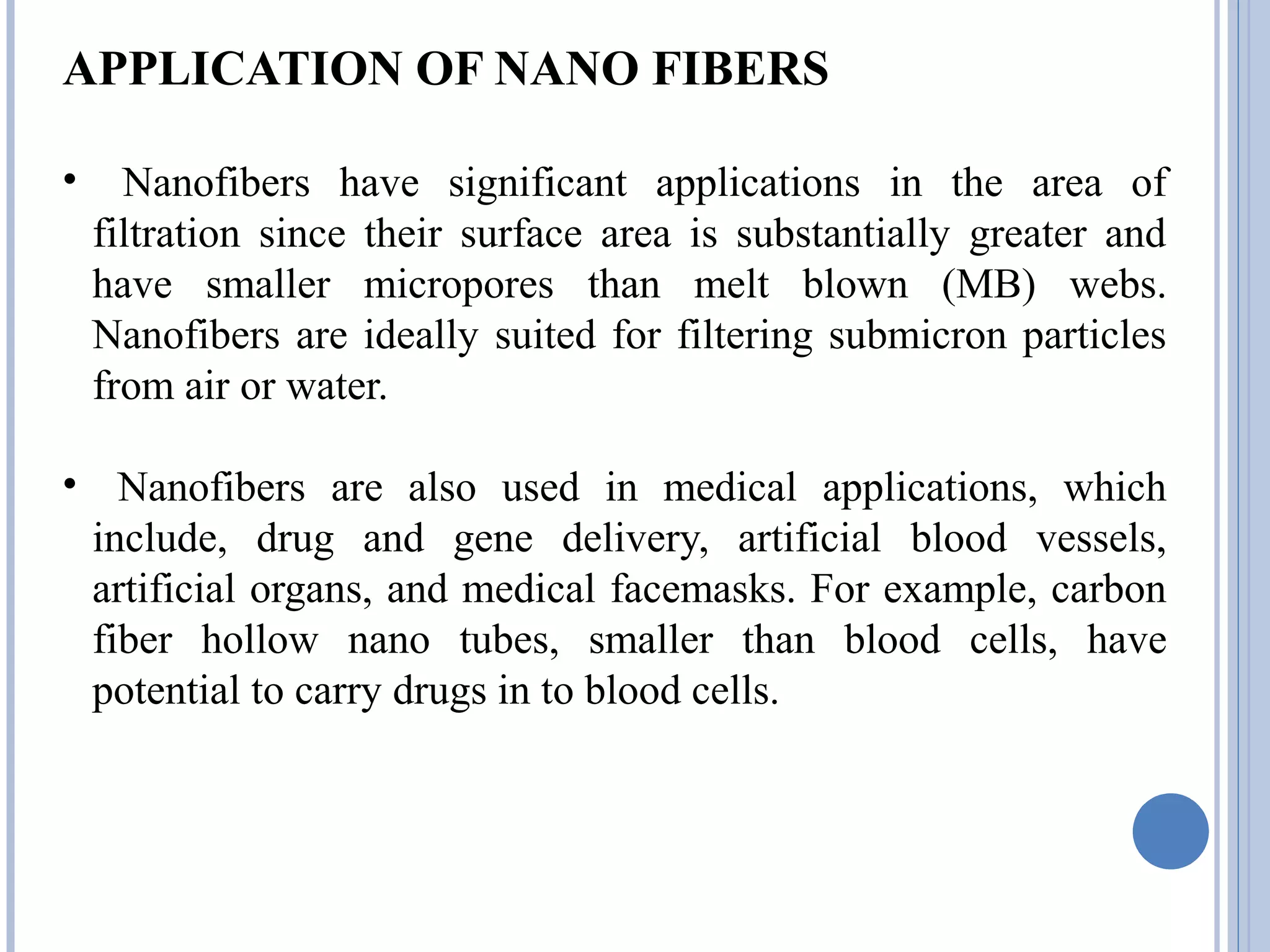 APPLICATION OF NANO FIBERS
• Nanofibers have significant applications in the area of
filtration since their surface area is substantially greater and
have smaller micropores than melt blown (MB) webs.
Nanofibers are ideally suited for filtering submicron particles
from air or water.
• Nanofibers are also used in medical applications, which
include, drug and gene delivery, artificial blood vessels,
artificial organs, and medical facemasks. For example, carbon
fiber hollow nano tubes, smaller than blood cells, have
potential to carry drugs in to blood cells.
 