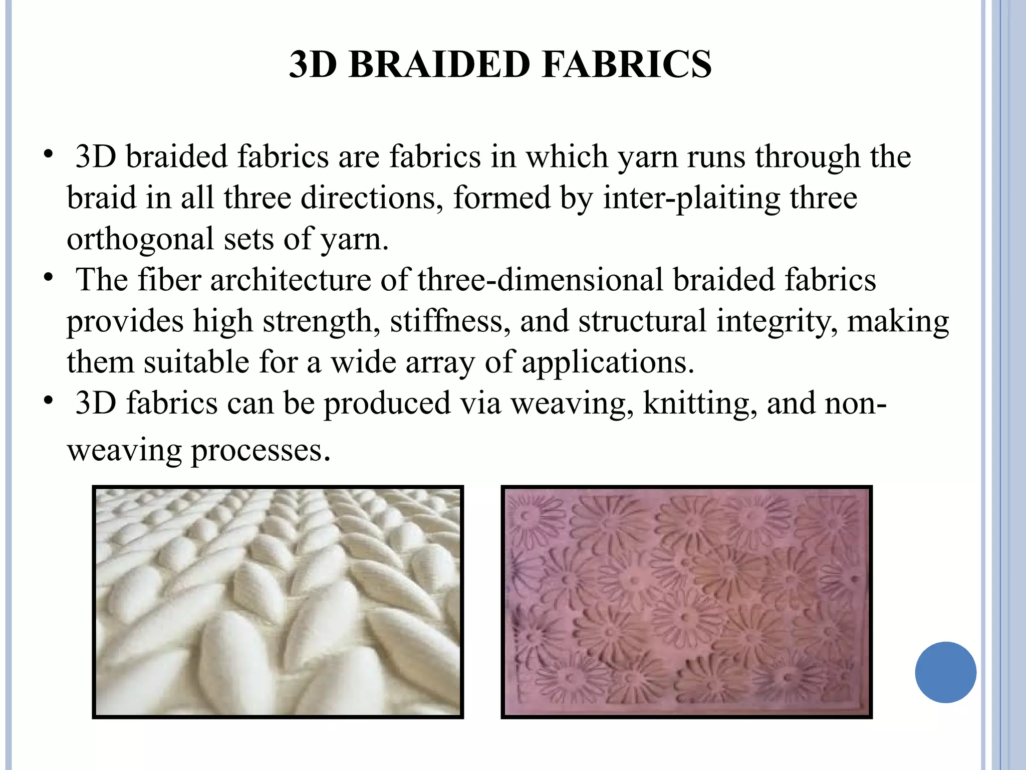 3D BRAIDED FABRICS
• 3D braided fabrics are fabrics in which yarn runs through the
braid in all three directions, formed by inter-plaiting three
orthogonal sets of yarn.
• The fiber architecture of three-dimensional braided fabrics
provides high strength, stiffness, and structural integrity, making
them suitable for a wide array of applications.
• 3D fabrics can be produced via weaving, knitting, and non-
weaving processes.
 