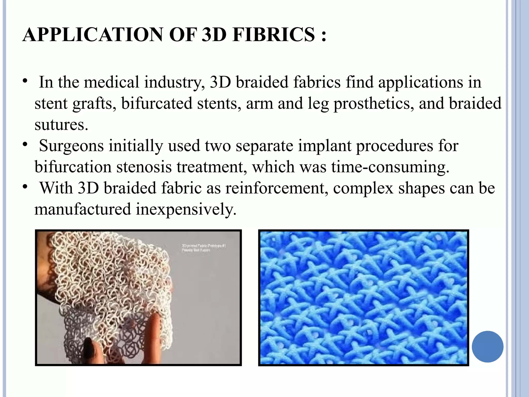 APPLICATION OF 3D FIBRICS :
• In the medical industry, 3D braided fabrics find applications in
stent grafts, bifurcated stents, arm and leg prosthetics, and braided
sutures.
• Surgeons initially used two separate implant procedures for
bifurcation stenosis treatment, which was time-consuming.
• With 3D braided fabric as reinforcement, complex shapes can be
manufactured inexpensively.
 