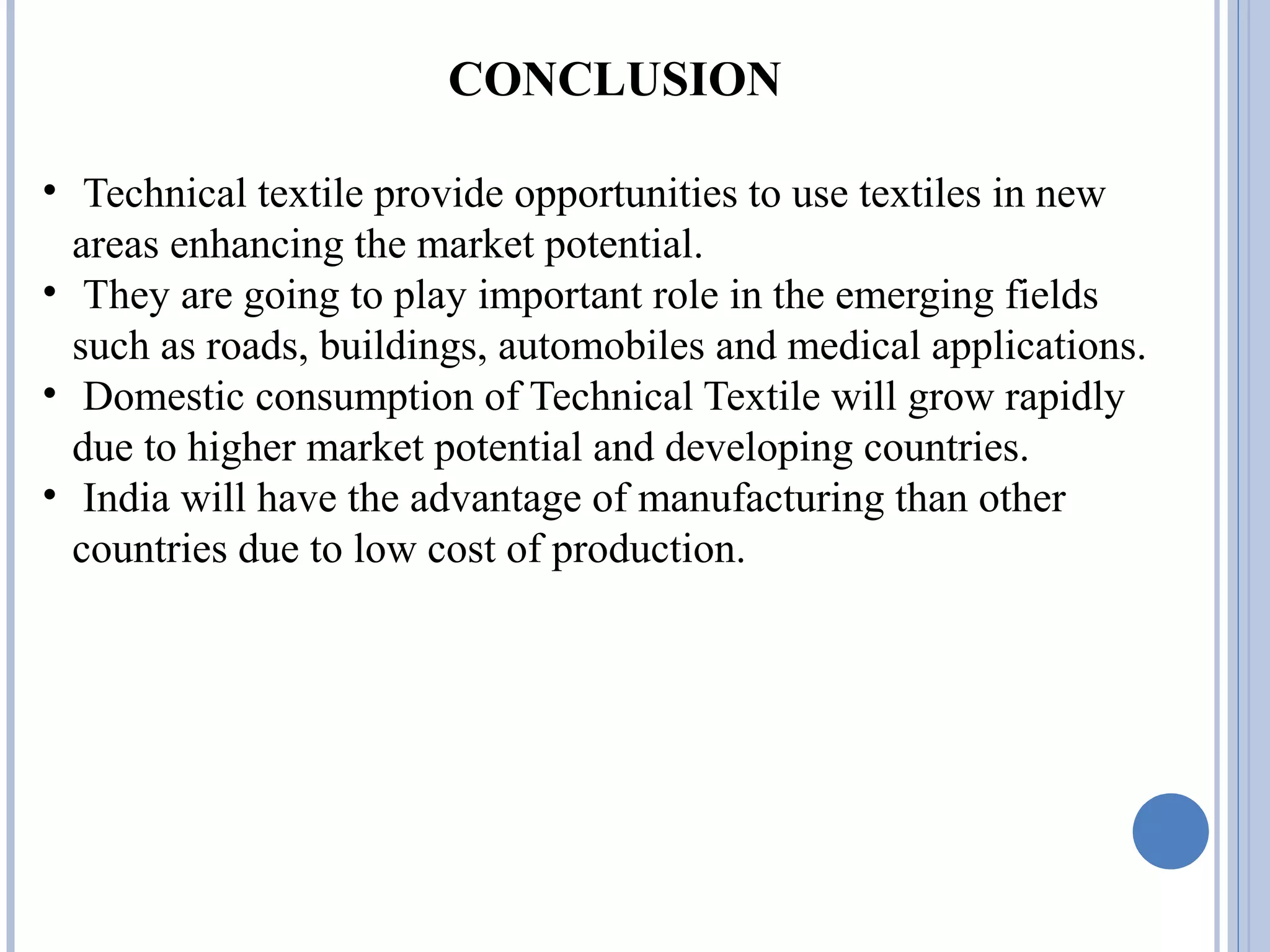 CONCLUSION
• Technical textile provide opportunities to use textiles in new
areas enhancing the market potential.
• They are going to play important role in the emerging fields
such as roads, buildings, automobiles and medical applications.
• Domestic consumption of Technical Textile will grow rapidly
due to higher market potential and developing countries.
• India will have the advantage of manufacturing than other
countries due to low cost of production.
 