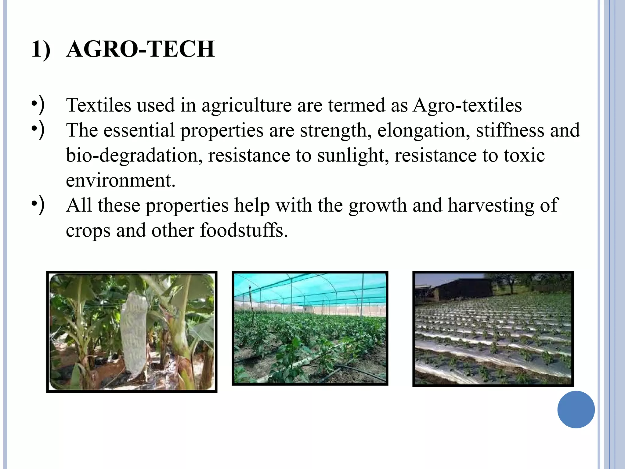 1) AGRO-TECH
•) Textiles used in agriculture are termed as Agro-textiles
•) The essential properties are strength, elongation, stiffness and
bio-degradation, resistance to sunlight, resistance to toxic
environment.
•) All these properties help with the growth and harvesting of
crops and other foodstuffs.
 