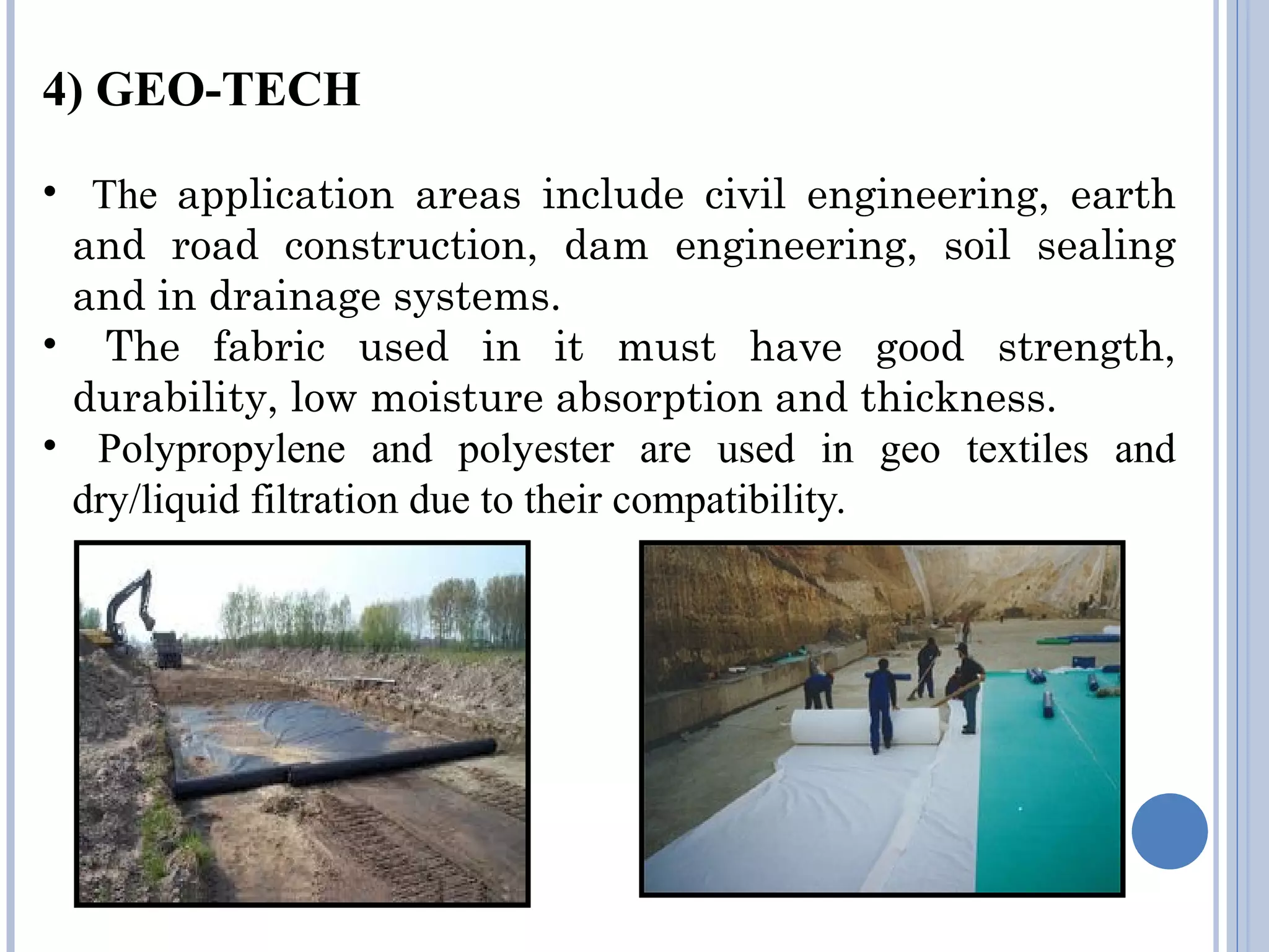 4) GEO-TECH
• The application areas include civil engineering, earth
and road construction, dam engineering, soil sealing
and in drainage systems.
• The fabric used in it must have good strength,
durability, low moisture absorption and thickness.
• Polypropylene and polyester are used in geo textiles and
dry/liquid filtration due to their compatibility.
 