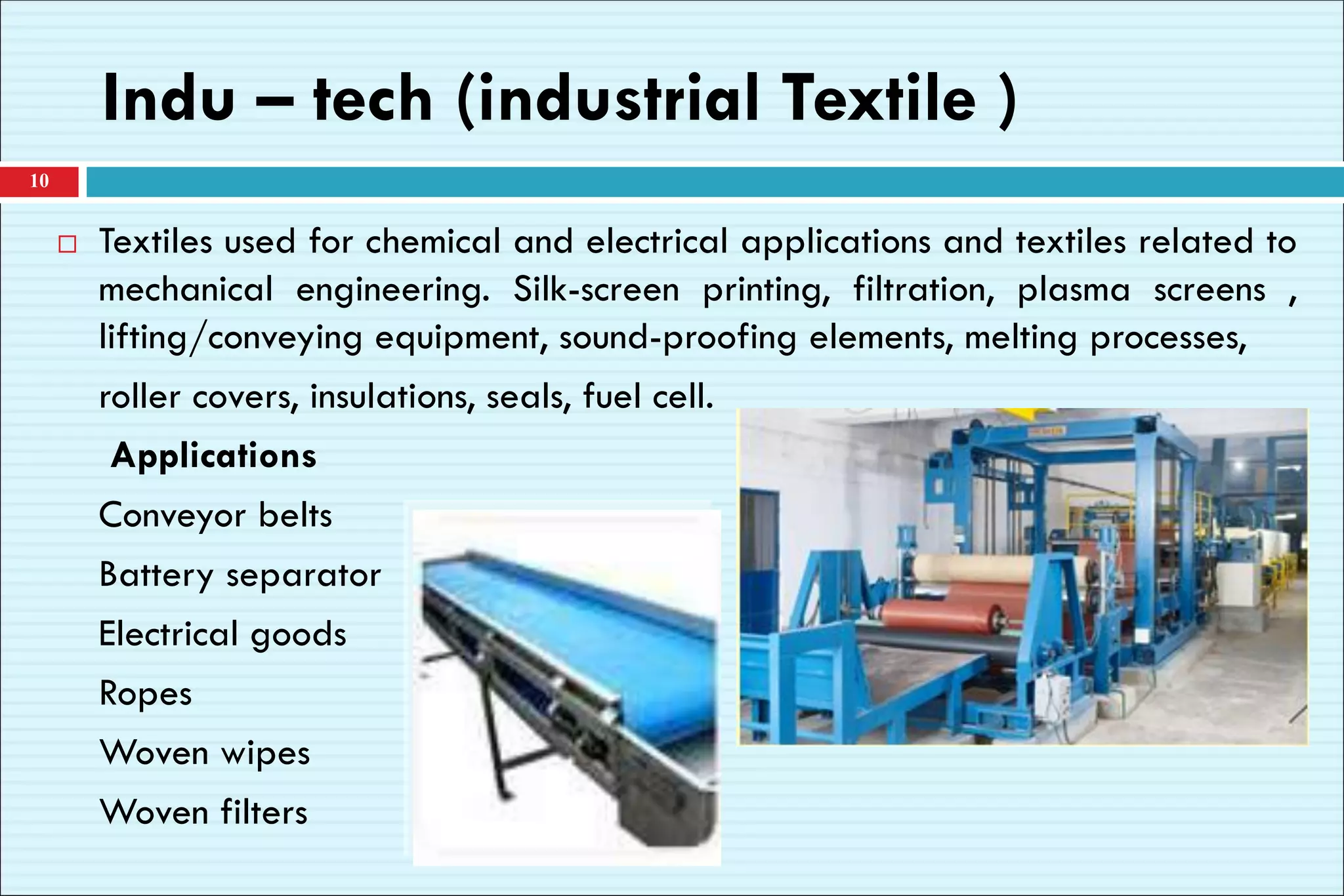 Indu – tech (industrial Textile )
 Textiles used for chemical and electrical applications and textiles related to
mechanical engineering. Silk-screen printing, filtration, plasma screens ,
lifting/conveying equipment, sound-proofing elements, melting processes,
roller covers, insulations, seals, fuel cell.
Applications
Conveyor belts
Battery separator
Electrical goods
Ropes
Woven wipes
Woven filters
10
 