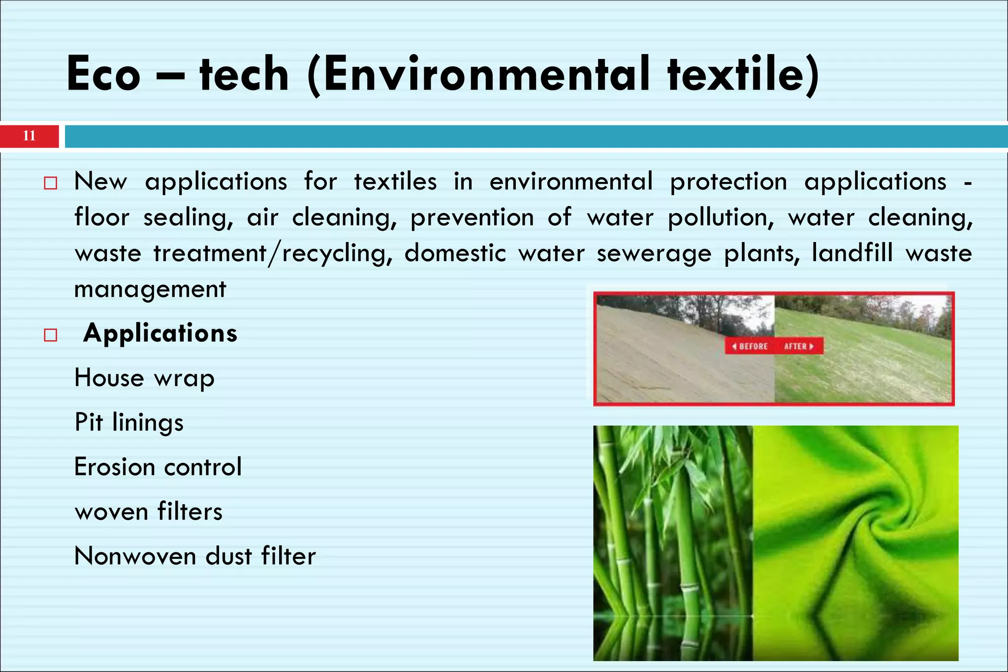 Eco – tech (Environmental textile)
 New applications for textiles in environmental protection applications -
floor sealing, air cleaning, prevention of water pollution, water cleaning,
waste treatment/recycling, domestic water sewerage plants, landfill waste
management
 Applications
House wrap
Pit linings
Erosion control
woven filters
Nonwoven dust filter
11
 