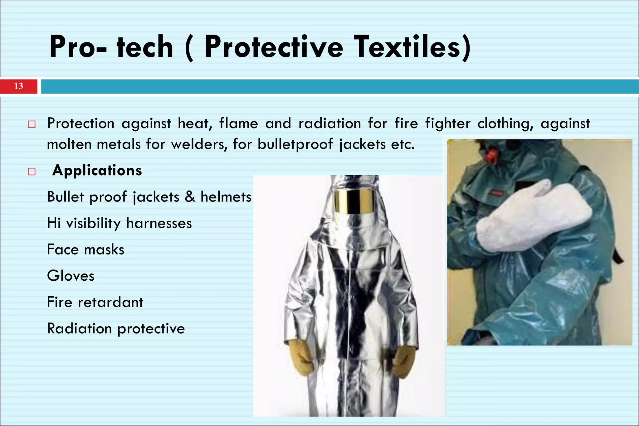 Pro- tech ( Protective Textiles)
13
 Protection against heat, flame and radiation for fire fighter clothing, against
molten metals for welders, for bulletproof jackets etc.
 Applications
Bullet proof jackets & helmets
Hi visibility harnesses
Face masks
Gloves
Fire retardant
Radiation protective
 