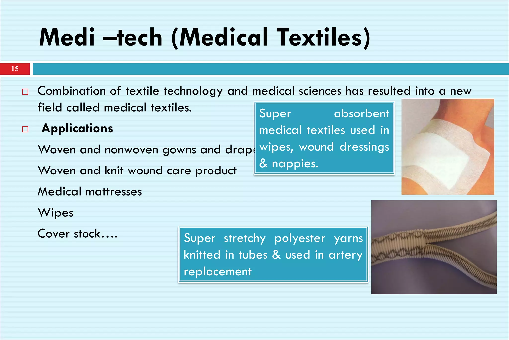 Medi –tech (Medical Textiles)
 Combination of textile technology and medical sciences has resulted into a new
field called medical textiles.
 Applications
Woven and nonwoven gowns and drapes
Woven and knit wound care product
Medical mattresses
Wipes
Cover stock….
15
Super absorbent
medical textiles used in
wipes, wound dressings
& nappies.
Super stretchy polyester yarns
knitted in tubes & used in artery
replacement
 
