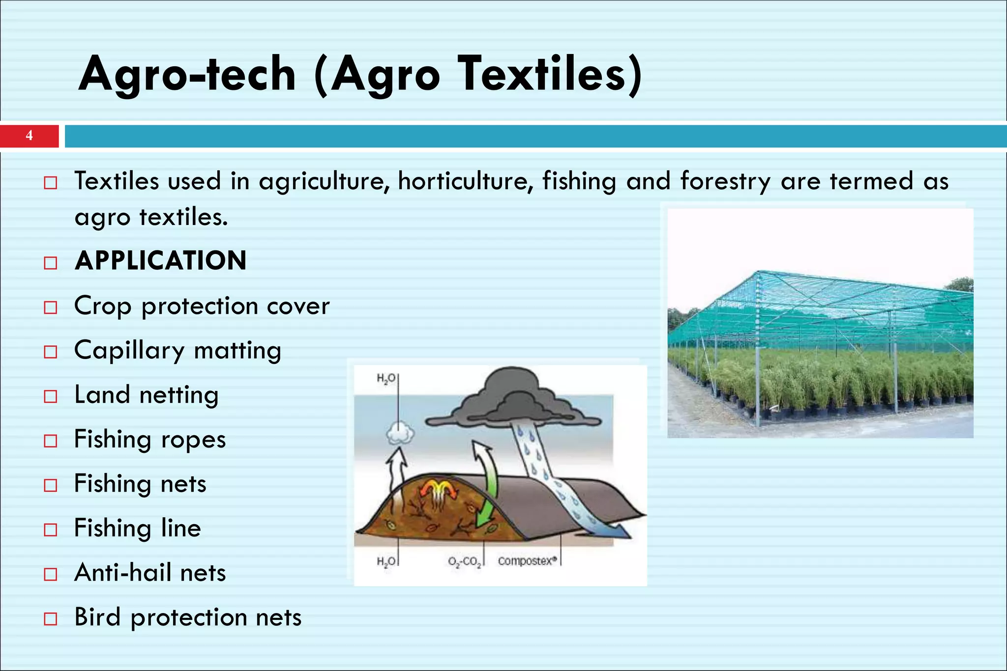 Agro-tech (Agro Textiles)
 Textiles used in agriculture, horticulture, fishing and forestry are termed as
agro textiles.
 APPLICATION
 Crop protection cover
 Capillary matting
 Land netting
 Fishing ropes
 Fishing nets
 Fishing line
 Anti-hail nets
 Bird protection nets
4
 