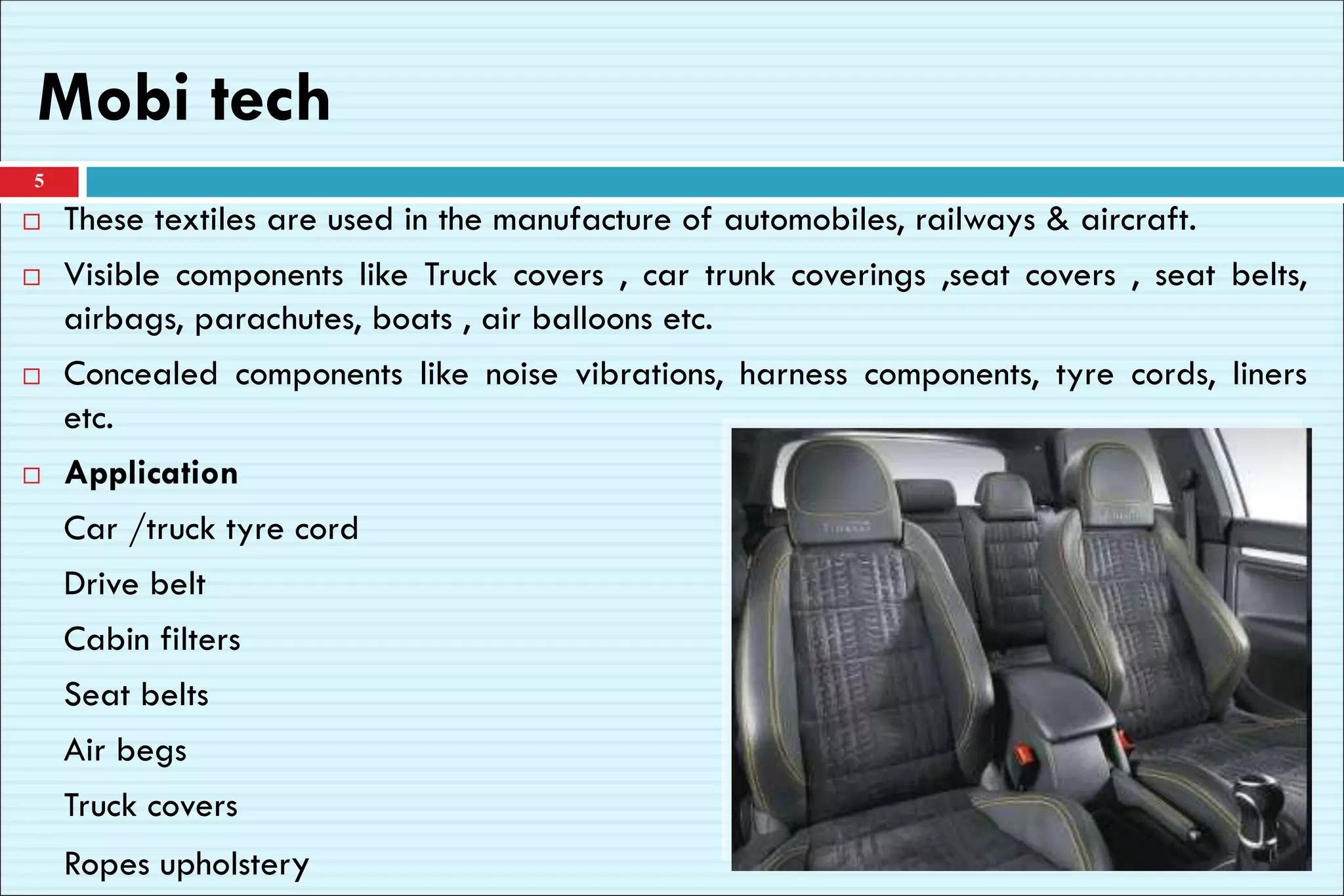 Mobi tech
5
 These textiles are used in the manufacture of automobiles, railways & aircraft.
 Visible components like Truck covers , car trunk coverings ,seat covers , seat belts,
airbags, parachutes, boats , air balloons etc.
 Concealed components like noise vibrations, harness components, tyre cords, liners
etc.
 Application
Car /truck tyre cord
Drive belt
Cabin filters
Seat belts
Air begs
Truck covers
Ropes upholstery
 