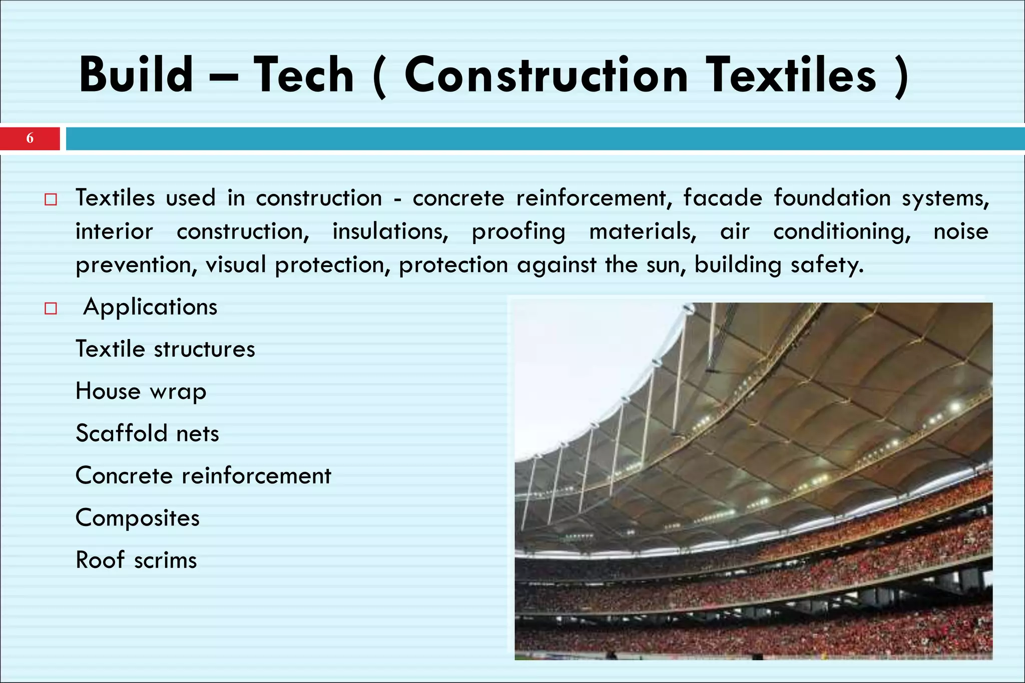 Build – Tech ( Construction Textiles )
6
 Textiles used in construction - concrete reinforcement, facade foundation systems,
interior construction, insulations, proofing materials, air conditioning, noise
prevention, visual protection, protection against the sun, building safety.
 Applications
Textile structures
House wrap
Scaffold nets
Concrete reinforcement
Composites
Roof scrims
 