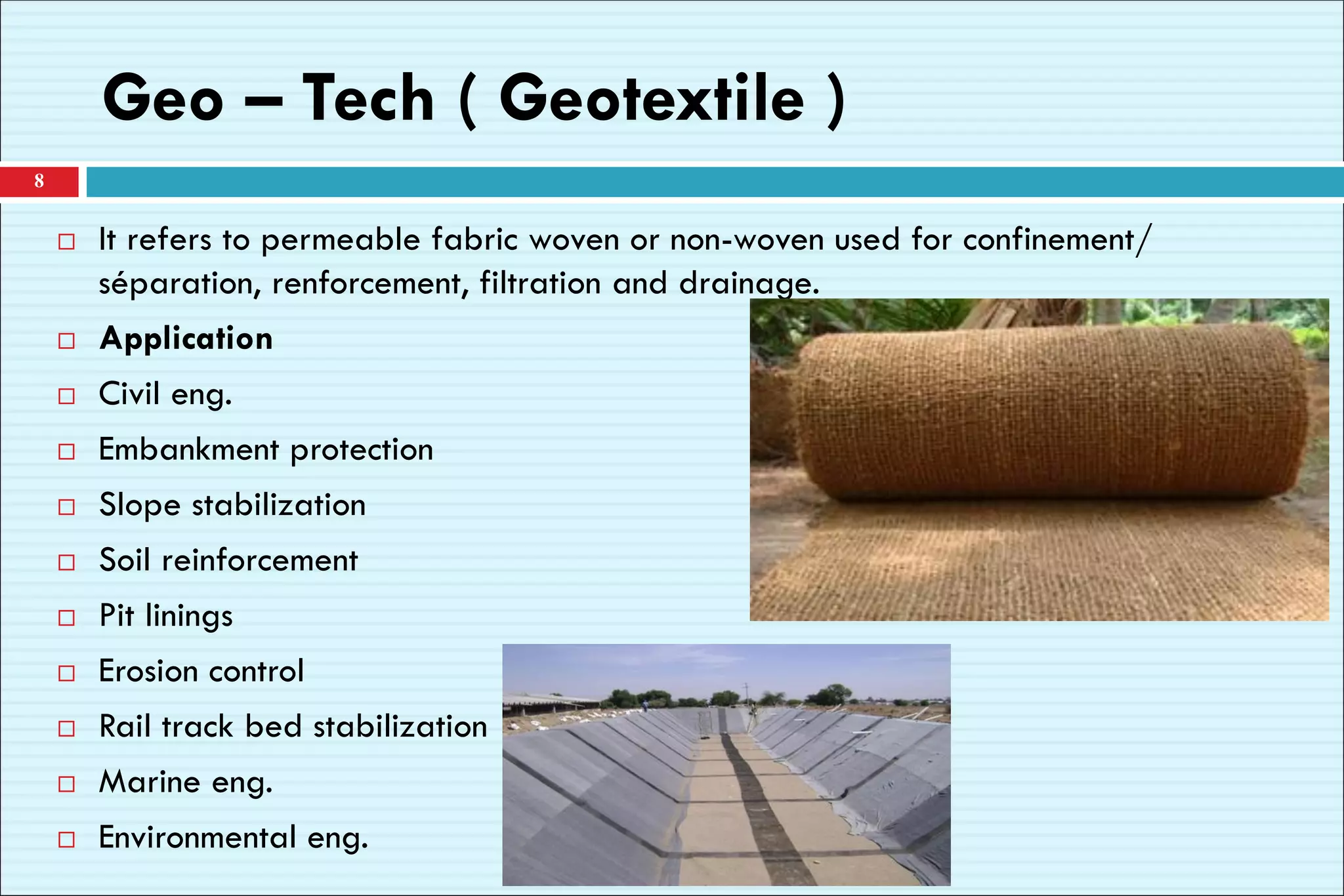 Geo – Tech ( Geotextile )
 It refers to permeable fabric woven or non-woven used for confinement/
séparation, renforcement, filtration and drainage.
 Application
 Civil eng.
 Embankment protection
 Slope stabilization
 Soil reinforcement
 Pit linings
 Erosion control
 Rail track bed stabilization
 Marine eng.
 Environmental eng.
8
 