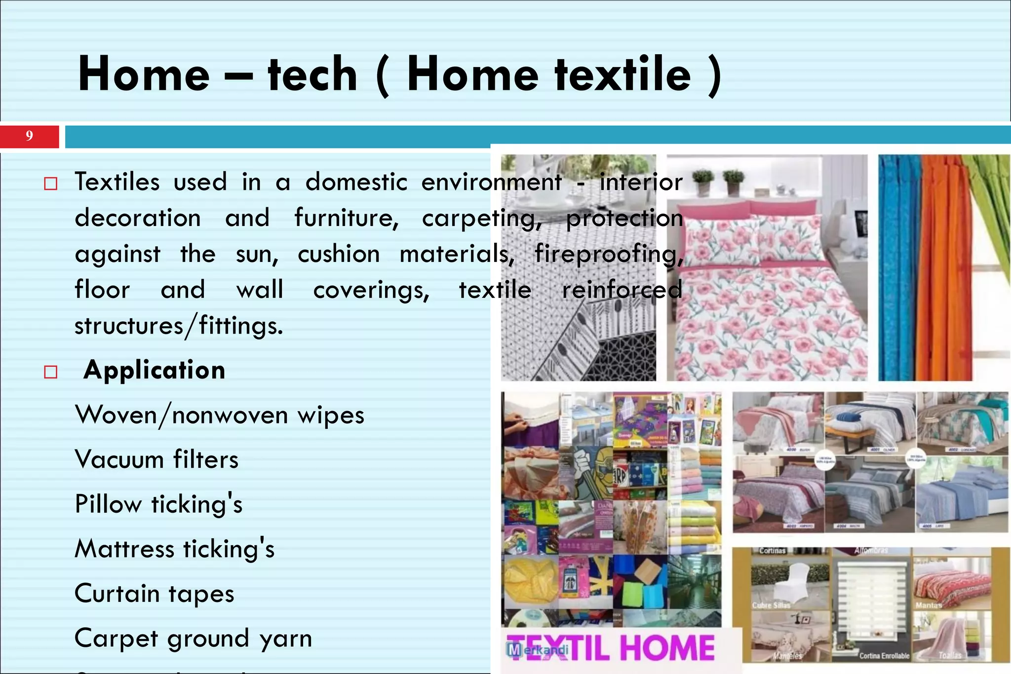 Home – tech ( Home textile )
 Textiles used in a domestic environment - interior
decoration and furniture, carpeting, protection
against the sun, cushion materials, fireproofing,
floor and wall coverings, textile reinforced
structures/fittings.
 Application
Woven/nonwoven wipes
Vacuum filters
Pillow ticking's
Mattress ticking's
Curtain tapes
Carpet ground yarn
9
 