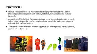 PROTECH :
• Protech characterize textile product made of high-performance fiber / fabrics
providing protection against heat, flames, radiation, liquid metals and ballistic
demands.
• Unrest in the Middle East, fight against global terrorism ,Endless tension in south
Indian sub-continent the key factors which have forced the nations concerned to
enhance their defense spends.
• The defense industry needs constant upgradation and improved protective suits,
equipment and armors.
 