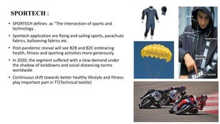 SPORTECH :
• SPORTECH defines as “The intersection of sports and
technology .
• Sportech application are flying and sailing sports, parachute
fabrics, ballooning fabrics etc.
• Post-pandemic revival will see B2B and B2C embracing
health, fitness and sporting activities more generously.
• In 2020, the segment suffered with a slow demand under
the shadow of lockdowns and social distancing norms
worldwide
• Continuous shift towards better healthy lifestyle and fitness
play important part in TT(Technical textile)
 