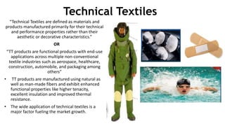 Technical Textiles
“Technical Textiles are defined as materials and
products manufactured primarily for their technical
and performance properties rather than their
aesthetic or decorative characteristics.”
OR
“TT products are functional products with end-use
applications across multiple non-conventional
textile industries such as aerospace, healthcare,
construction, automobile, and packaging among
others”
• TT products are manufactured using natural as
well as man-made fibers and exhibit enhanced
functional properties like higher tenacity,
excellent insulation and improved thermal
resistance.
• The wide application of technical textiles is a
major factor fueling the market growth.
 