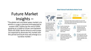 Future Market
Insights –
"The global anti-microbial wipes market is to
witness a surge in demand and expected to
surpass USD 7 billion by the end of 2020,
growing at a CAGR of 10 per cent between
2020 and 2030. North America and Europe
are expected to dominate this market over
this period and South Asia will emerge as a
lucrative market."
 