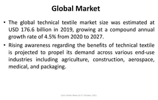 Cairo Textile Week,16-17 October, 2021.
Global Market
• The global technical textile market size was estimated at
USD 176.6 billion in 2019, growing at a compound annual
growth rate of 4.5% from 2020 to 2027.
• Rising awareness regarding the benefits of technical textile
is projected to propel its demand across various end-use
industries including agriculture, construction, aerospace,
medical, and packaging.
 