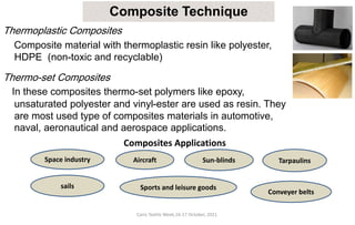 Cairo Textile Week,16-17 October, 2021.
Composite Technique
Thermoplastic Composites
Composite material with thermoplastic resin like polyester,
HDPE (non-toxic and recyclable)
Thermo-set Composites
In these composites thermo-set polymers like epoxy,
unsaturated polyester and vinyl-ester are used as resin. They
are most used type of composites materials in automotive,
naval, aeronautical and aerospace applications.
Composites Applications
Space industry Aircraft
Sports and leisure goods
sails
Sun-blinds Tarpaulins
Conveyer belts
 