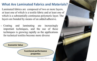 Cairo Textile Week,16-17 October, 2021.
What Are Laminated Fabrics and Materials?
- Coating and laminating are increasingly
important techniques, and the use of these
techniques is growing rapidly as the applications
for technical textiles become more diverse
Laminated fabrics are composed of two or more layers,
at least one of which is a textile fabric and at least one of
which is a substantially continuous polymeric layer. The
layers are bonded by means of an added adhesive.
Economic Value
Functional performance
properties
 