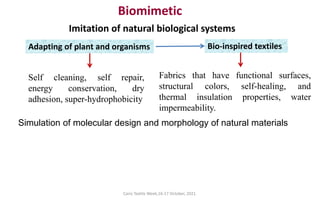 Cairo Textile Week,16-17 October, 2021.
Biomimetic
Simulation of molecular design and morphology of natural materials
Imitation of natural biological systems
Adapting of plant and organisms
Self cleaning, self repair,
energy conservation, dry
adhesion, super-hydrophobicity
Bio-inspired textiles
Fabrics that have functional surfaces,
structural colors, self-healing, and
thermal insulation properties, water
impermeability.
 