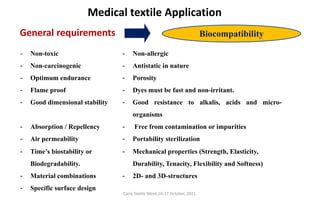 Cairo Textile Week,16-17 October, 2021.
Medical textile Application
- Non-toxic - Non-allergic
- Non-carcinogenic - Antistatic in nature
- Optimum endurance - Porosity
- Flame proof - Dyes must be fast and non-irritant.
- Good dimensional stability - Good resistance to alkalis, acids and micro-
organisms
- Absorption / Repellency - Free from contamination or impurities
- Air permeability - Portability sterilization
- Time’s biostability or
Biodegradability.
- Mechanical properties (Strength, Elasticity,
Durability, Tenacity, Flexibility and Softness)
- Material combinations - 2D- and 3D-structures
- Specific surface design
General requirements Biocompatibility
 