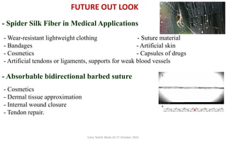 Cairo Textile Week,16-17 October, 2021.
FUTURE OUT LOOK
- Spider Silk Fiber in Medical Applications
- Wear-resistant lightweight clothing - Suture material
- Bandages - Artificial skin
- Cosmetics - Capsules of drugs
- Artificial tendons or ligaments, supports for weak blood vessels
- Absorbable bidirectional barbed suture A
B
- Cosmetics
- Dermal tissue approximation
- Internal wound closure
- Tendon repair.
 
